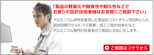 「製品の軽量化や耐食性や耐久性などでお困りの設計技術者様はお気軽にご相談ください」アルミニウム材料を使用した製品のコストダウンを目的とした設計段階でのVA/VE提案、加工工程の効率化など、アルミニウム専門の技術者がご相談に対応いたします。